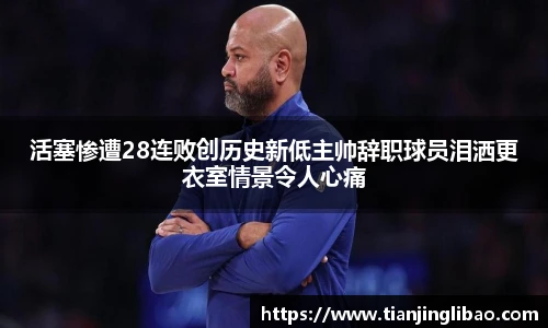 活塞惨遭28连败创历史新低主帅辞职球员泪洒更衣室情景令人心痛